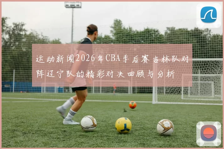 运动新闻2026年CBA季后赛吉林队对阵辽宁队的精彩对决回顾与分析