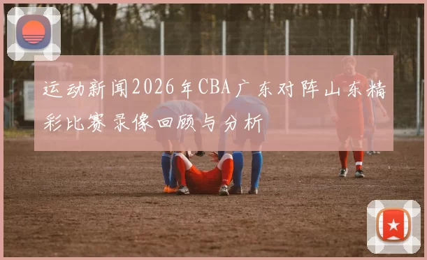运动新闻2026年CBA广东对阵山东精彩比赛录像回顾与分析