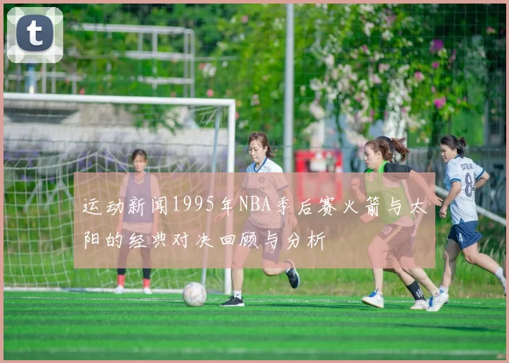 运动新闻1995年NBA季后赛火箭与太阳的经典对决回顾与分析