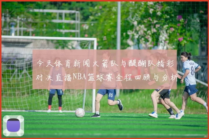 今天体育新闻火箭队与醍醐队精彩对决直播NBA篮球赛全程回顾与分析